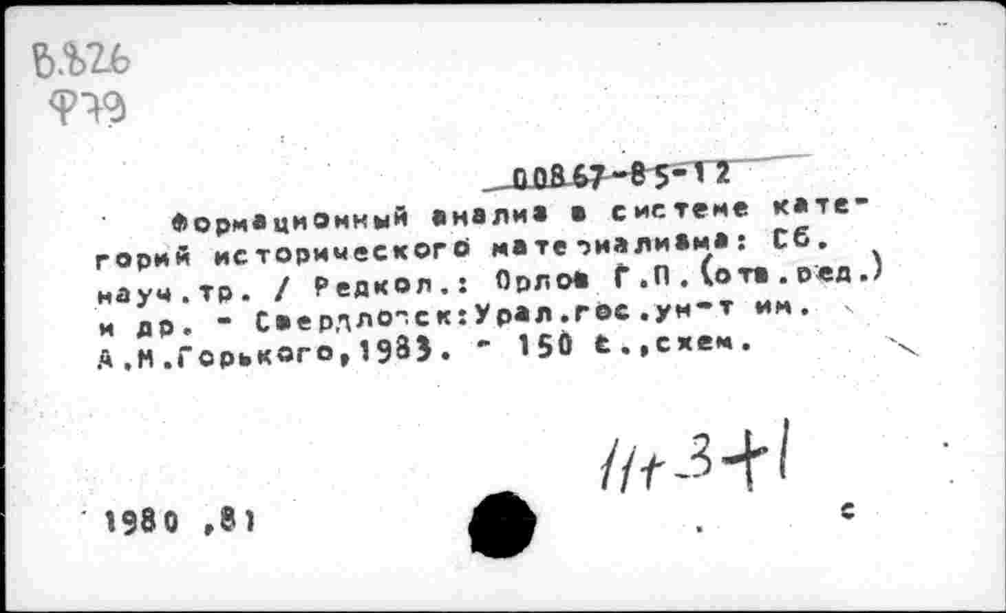 ﻿
_ЛйВ67“85"'2
Формационный аналиа а системе кате горий исторического на те риалиЖм* : со. иауч.тр. / Редкол.: Орлоа Г .П . (ота . ред J и др. - Саердло^скхУрал.гос.ум-т им. х д,М.Горького,198Э. ’ 15Ö Ё.,сяем.
• 1980 ,81
//Г-Н'